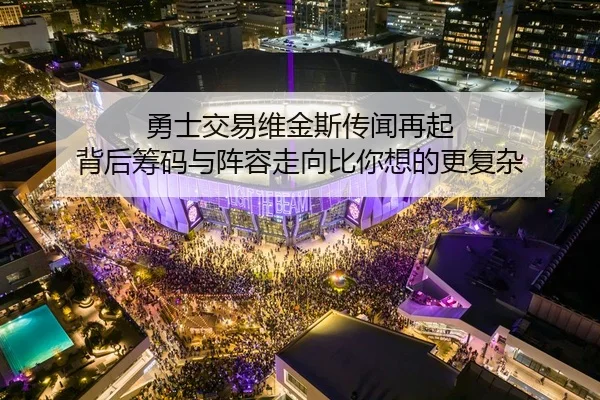 勇士交易维金斯传闻再起 背后筹码与阵容走向比你想的更复杂